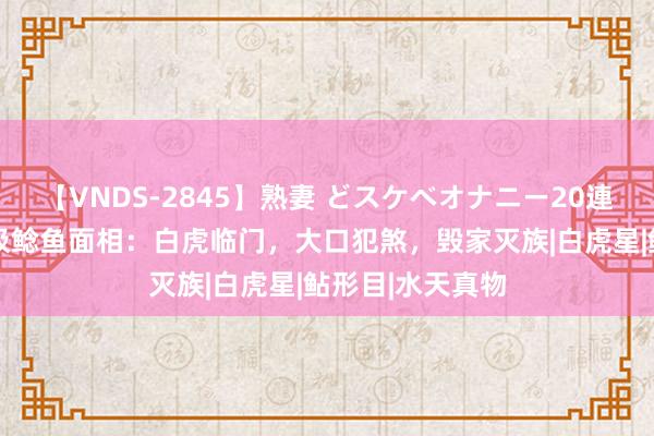 【VNDS-2845】熟妻 どスケベオナニー20連発！！ 解密北极鲶鱼面相：白虎临门，大口犯煞，毁家灭族|白虎星|鲇形目|水天真物