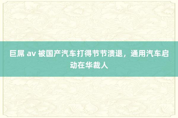 巨屌 av 被国产汽车打得节节溃退，通用汽车启动在华裁人
