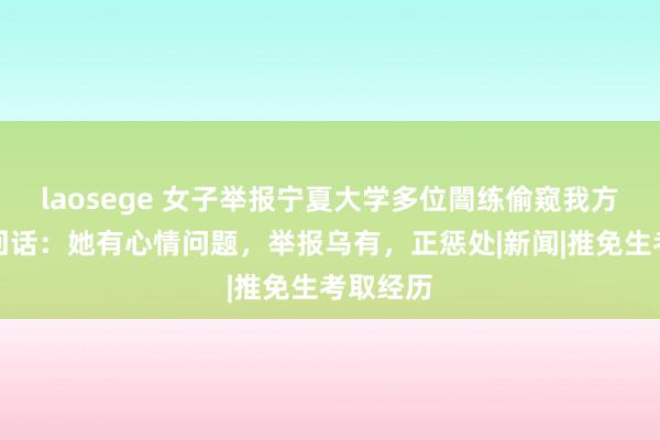 laosege 女子举报宁夏大学多位闇练偷窥我方，学校回话：她有心情问题，举报乌有，正惩处|新闻|推免生考取经历