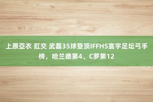 上原亞衣 肛交 武磊35球登顶IFFHS寰宇足坛弓手榜，哈兰德第4、C罗第12