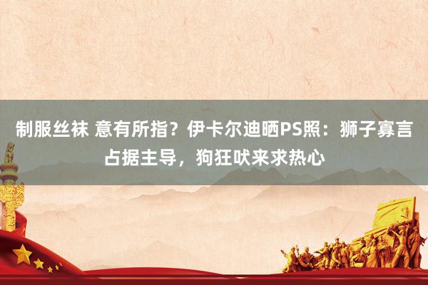 制服丝袜 意有所指？伊卡尔迪晒PS照：狮子寡言占据主导，狗狂吠来求热心