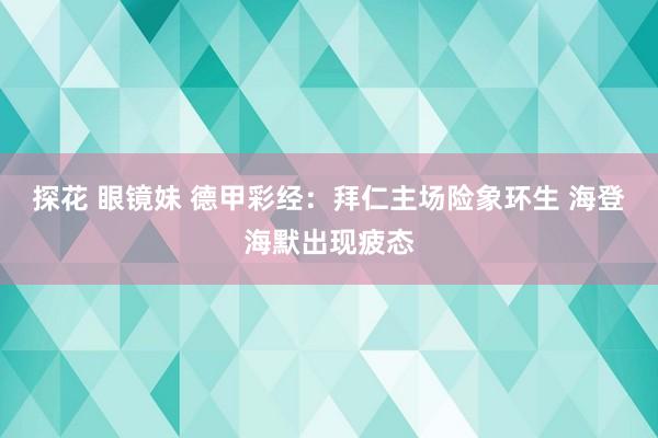 探花 眼镜妹 德甲彩经：拜仁主场险象环生 海登海默出现疲态