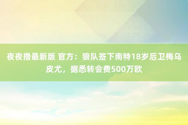夜夜撸最新版 官方：狼队签下南特18岁后卫梅乌皮尤，据悉转会费500万欧
