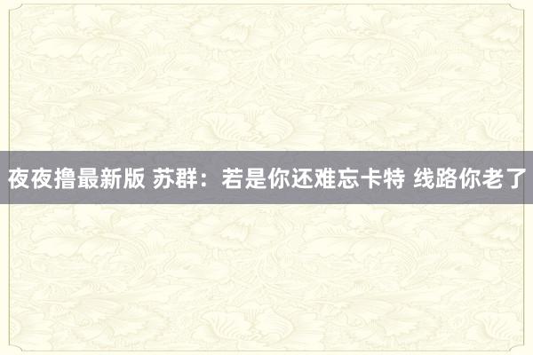 夜夜撸最新版 苏群：若是你还难忘卡特 线路你老了