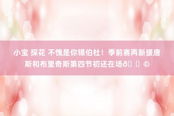 小宝 探花 不愧是你锡伯杜！季前赛两新援唐斯和布里奇斯第四节初还在场😩