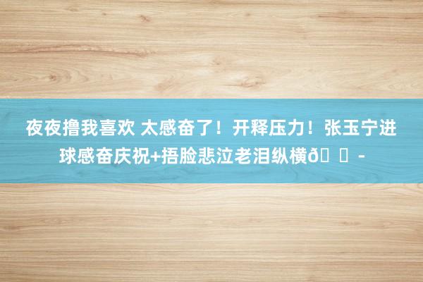 夜夜撸我喜欢 太感奋了！开释压力！张玉宁进球感奋庆祝+捂脸悲泣老泪纵横😭