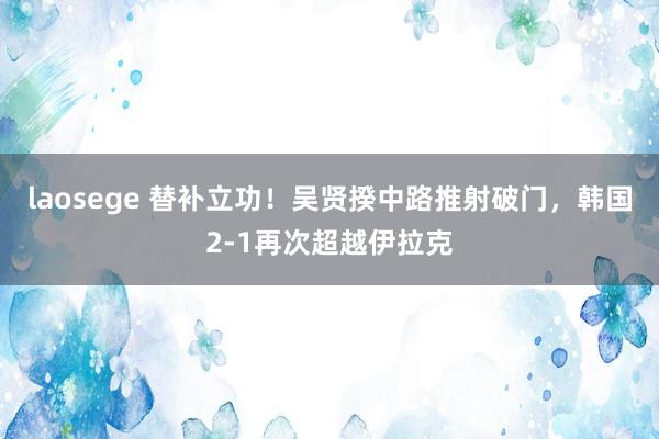 laosege 替补立功！吴贤揆中路推射破门，韩国2-1再次超越伊拉克