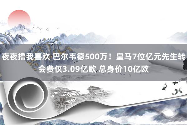 夜夜撸我喜欢 巴尔韦德500万！皇马7位亿元先生转会费仅3.09亿欧 总身价10亿欧