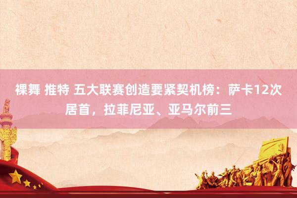 裸舞 推特 五大联赛创造要紧契机榜：萨卡12次居首，拉菲尼亚、亚马尔前三