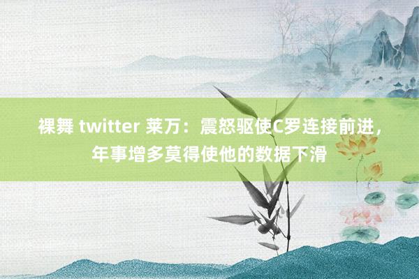 裸舞 twitter 莱万：震怒驱使C罗连接前进，年事增多莫得使他的数据下滑