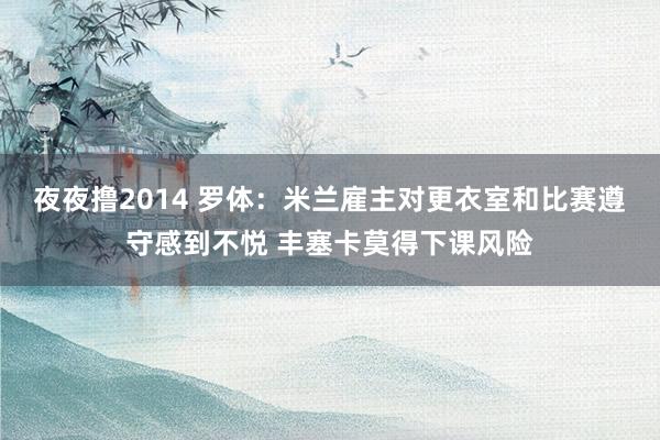 夜夜撸2014 罗体：米兰雇主对更衣室和比赛遵守感到不悦 丰塞卡莫得下课风险