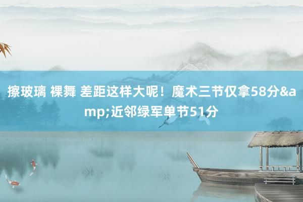 擦玻璃 裸舞 差距这样大呢！魔术三节仅拿58分&近邻绿军单节51分