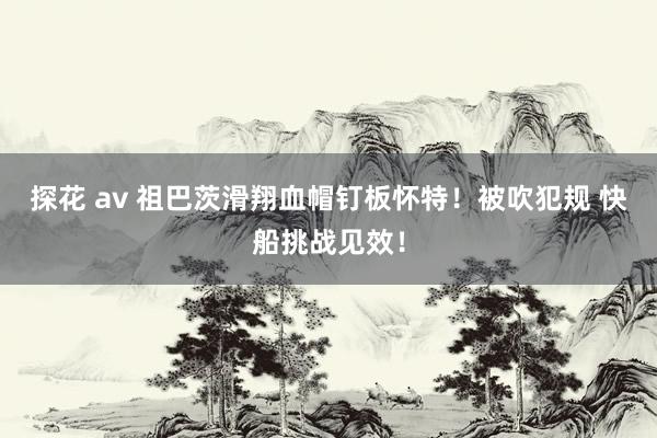 探花 av 祖巴茨滑翔血帽钉板怀特！被吹犯规 快船挑战见效！
