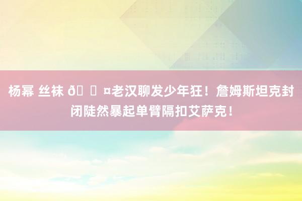 杨幂 丝袜 😤老汉聊发少年狂！詹姆斯坦克封闭陡然暴起单臂隔扣艾萨克！