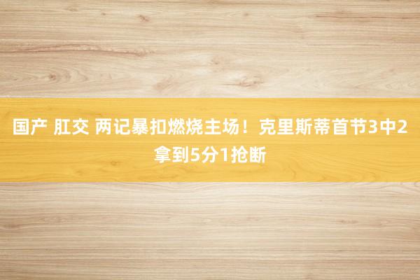 国产 肛交 两记暴扣燃烧主场！克里斯蒂首节3中2拿到5分1抢断