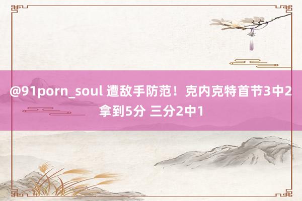 @91porn_soul 遭敌手防范！克内克特首节3中2拿到5分 三分2中1