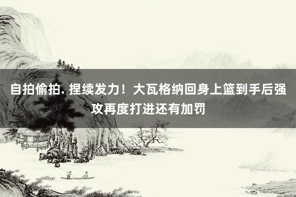 自拍偷拍. 捏续发力！大瓦格纳回身上篮到手后强攻再度打进还有加罚