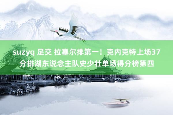 suzyq 足交 拉塞尔排第一！克内克特上场37分排湖东说念主队史少壮单场得分榜第四