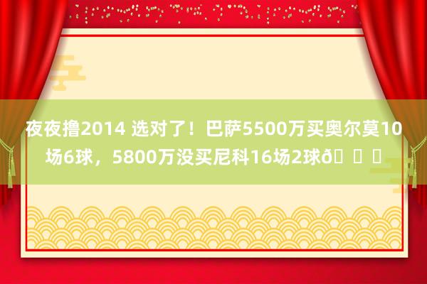 夜夜撸2014 选对了！巴萨5500万买奥尔莫10场6球，5800万没买尼科16场2球👀