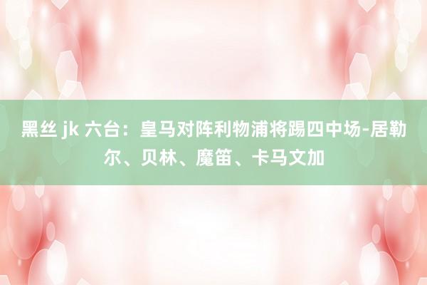 黑丝 jk 六台：皇马对阵利物浦将踢四中场-居勒尔、贝林、魔笛、卡马文加