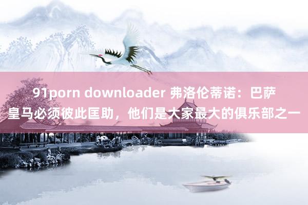 91porn downloader 弗洛伦蒂诺：巴萨皇马必须彼此匡助，他们是大家最大的俱乐部之一