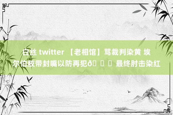 白丝 twitter 【老相馆】骂裁判染黄 埃尔伯胶带封嘴以防再犯😅最终肘击染红