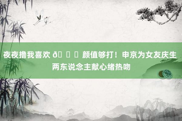 夜夜撸我喜欢 😍颜值够打！申京为女友庆生 两东说念主献心绪热吻