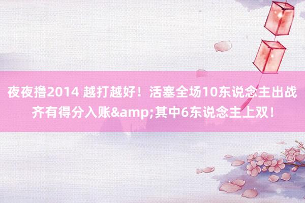 夜夜撸2014 越打越好！活塞全场10东说念主出战齐有得分入账&其中6东说念主上双！