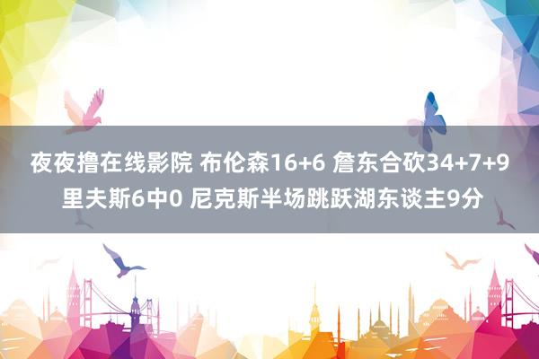 夜夜撸在线影院 布伦森16+6 詹东合砍34+7+9 里夫斯6中0 尼克斯半场跳跃湖东谈主9分
