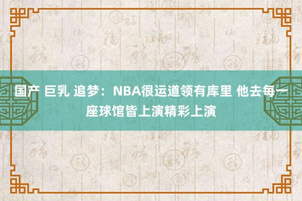 国产 巨乳 追梦：NBA很运道领有库里 他去每一座球馆皆上演精彩上演