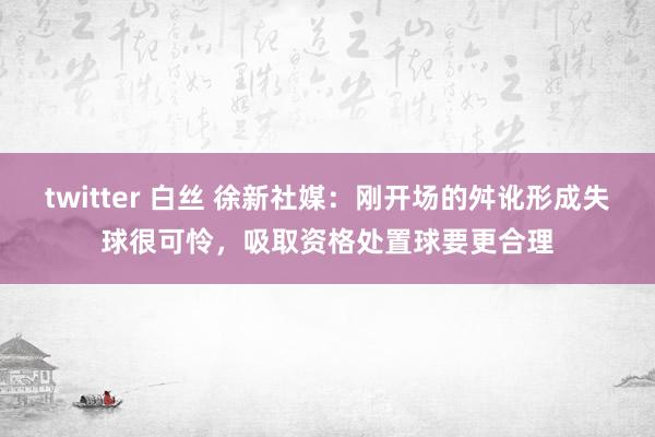 twitter 白丝 徐新社媒：刚开场的舛讹形成失球很可怜，吸取资格处置球要更合理