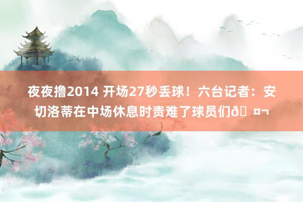 夜夜撸2014 开场27秒丢球！六台记者：安切洛蒂在中场休息时责难了球员们🤬