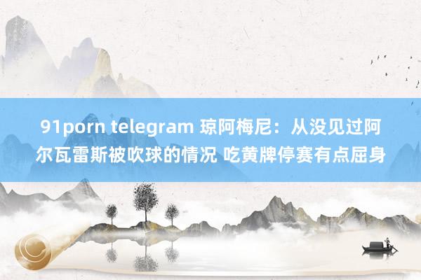 91porn telegram 琼阿梅尼：从没见过阿尔瓦雷斯被吹球的情况 吃黄牌停赛有点屈身