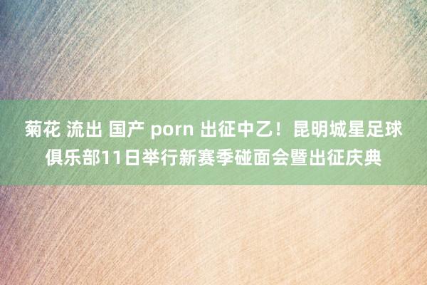 菊花 流出 国产 porn 出征中乙！昆明城星足球俱乐部11日举行新赛季碰面会暨出征庆典