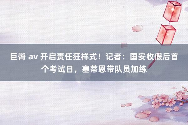 巨臀 av 开启责任狂样式！记者：国安收假后首个考试日，塞蒂恩带队员加练
