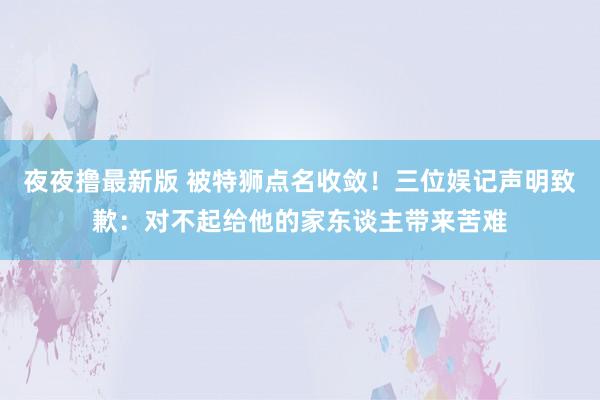 夜夜撸最新版 被特狮点名收敛！三位娱记声明致歉：对不起给他的家东谈主带来苦难