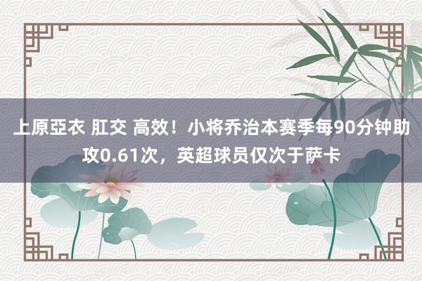上原亞衣 肛交 高效！小将乔治本赛季每90分钟助攻0.61次，英超球员仅次于萨卡