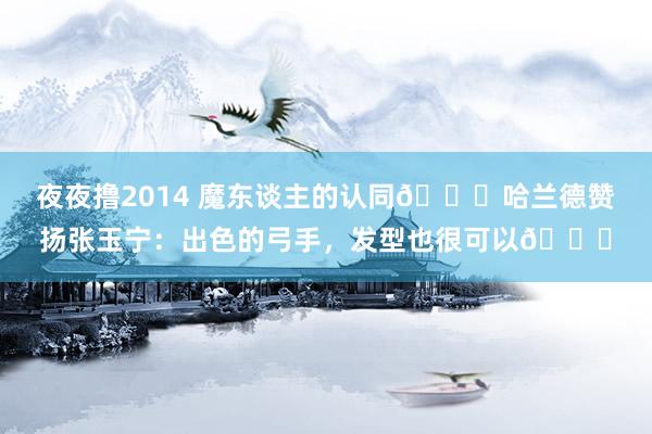 夜夜撸2014 魔东谈主的认同👍哈兰德赞扬张玉宁：出色的弓手，发型也很可以😁