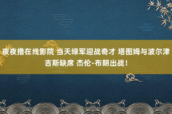 夜夜撸在线影院 当天绿军迎战奇才 塔图姆与波尔津吉斯缺席 杰伦-布朗出战！