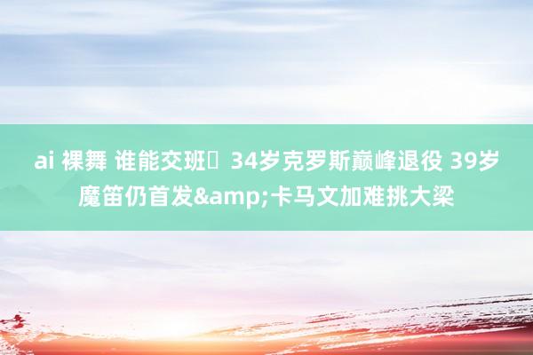 ai 裸舞 谁能交班❓34岁克罗斯巅峰退役 39岁魔笛仍首发&卡马文加难挑大梁