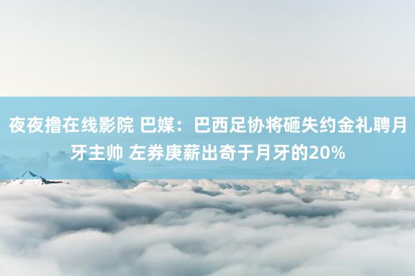 夜夜撸在线影院 巴媒：巴西足协将砸失约金礼聘月牙主帅 左券庚薪出奇于月牙的20%