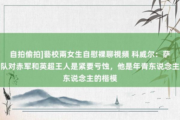 自拍偷拍]藝校兩女生自慰裸聊視頻 科威尔：萨拉赫离队对赤军和英超王人是紧要亏蚀，他是年青东说念主的楷模