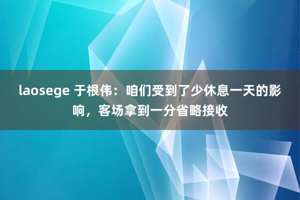 laosege 于根伟：咱们受到了少休息一天的影响，客场拿到一分省略接收