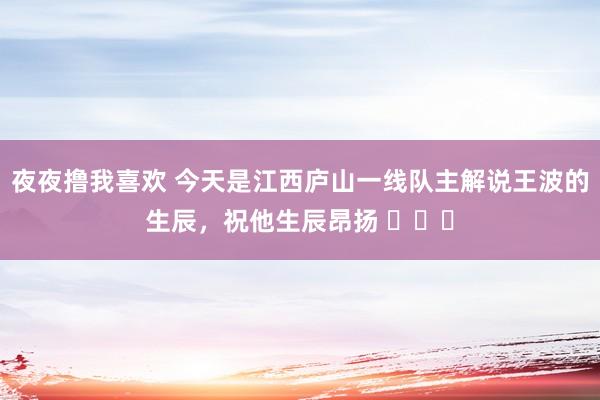 夜夜撸我喜欢 今天是江西庐山一线队主解说王波的生辰，祝他生辰昂扬 ​​​