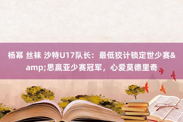 杨幂 丝袜 沙特U17队长：最低狡计锁定世少赛&思赢亚少赛冠军，心爱莫德里奇