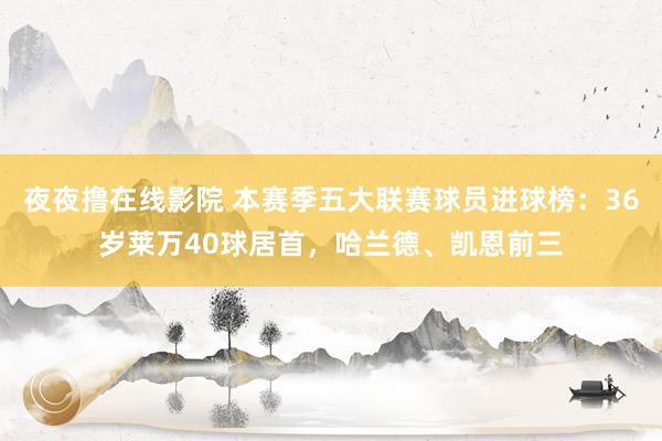 夜夜撸在线影院 本赛季五大联赛球员进球榜：36岁莱万40球居首，哈兰德、凯恩前三