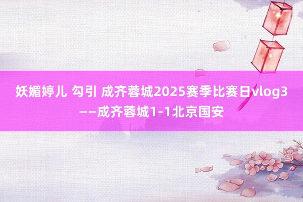 妖媚婷儿 勾引 成齐蓉城2025赛季比赛日vlog3——成齐蓉城1-1北京国安